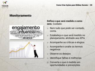 Como Criar Ações para Mídias Sociais – 20
Defina o que será medido e como
será. Cuidado:
o Nem tudo que pode ser contado,
conta.
o Estabeleça o que será medido no
planejamento, alinhado aos KPIs
o Acompanhe as críticas e elogios
o Acompanhe e avalie os termos
negativos
o Observe os desejos
o Identifique falhas e melhorias
o Converta o que é medido em
oportunidades e prevenções
Monitoramento
 