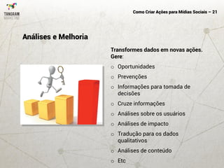 Como Criar Ações para Mídias Sociais – 21
Transformes dados em novas ações.
Gere:
o Oportunidades
o Prevenções
o Informações para tomada de
decisões
o Cruze informações
o Análises sobre os usuários
o Análises de impacto
o Tradução para os dados
qualitativos
o Análises de conteúdo
o Etc
Análises e Melhoria
 