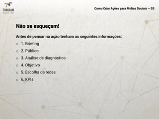 Como Criar Ações para Mídias Sociais – 03
Antes de pensar na ação tenham as seguintes informações:
o 1. Briefing
o 2. Público
o 3. Análise de diagnóstico
o 4. Objetivo
o 5. Escolha da redes
o 6. KPIs
Não se esqueçam!
 