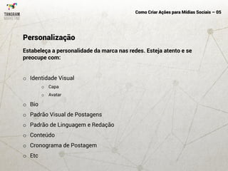 Como Criar Ações para Mídias Sociais – 05
Estabeleça a personalidade da marca nas redes. Esteja atento e se
preocupe com:
o Identidade Visual
o Capa
o Avatar
o Bio
o Padrão Visual de Postagens
o Padrão de Linguagem e Redação
o Conteúdo
o Cronograma de Postagem
o Etc
Personalização
 