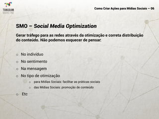 Como Criar Ações para Mídias Sociais – 06
Gerar tráfego para as redes através da otimização e correta distribuição
do conteúdo. Não podemos esquecer de pensar:
o No indivíduo
o No sentimento
o Na mensagem
o No tipo de otimização
o para Mídias Sociais: facilitar as práticas sociais
o das Mídias Sociais: promoção de conteúdo
o Etc
SMO – Social Media Optimization
 