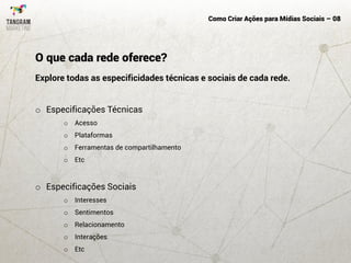 Como Criar Ações para Mídias Sociais – 08
Explore todas as especificidades técnicas e sociais de cada rede.
o Especificações Técnicas
o Acesso
o Plataformas
o Ferramentas de compartilhamento
o Etc
o Especificações Sociais
o Interesses
o Sentimentos
o Relacionamento
o Interações
o Etc
O que cada rede oferece?
 