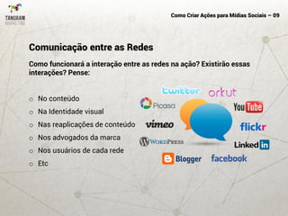 Como Criar Ações para Mídias Sociais – 09
Como funcionará a interação entre as redes na ação? Existirão essas
interações? Pense:
o No conteúdo
o Na Identidade visual
o Nas reaplicações de conteúdo
o Nos advogados da marca
o Nos usuários de cada rede
o Etc
Comunicação entre as Redes
 