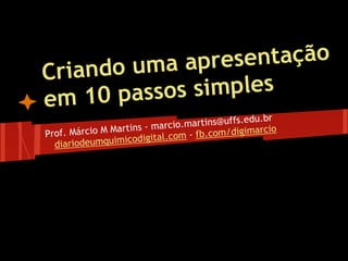 Criando uma apresentação
em 10 passos simples
Prof. Márcio M Martins - marcio.martins@uffs.edu.br
diariodeumquimicodigital.com - fb.com/digimarcio
 