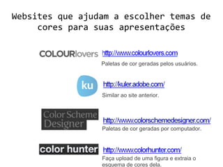 Websites que ajudam a escolher temas de
cores para suas apresentações
Paletas de cor geradas pelos usuários.
Similar ao site anterior.
Paletas de cor geradas por computador.
Faça upload de uma figura e extraia o
esquema de cores dela.
 