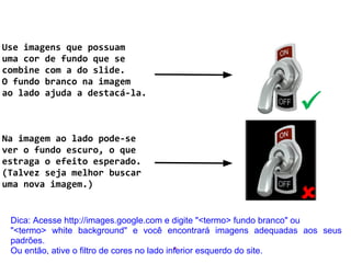 Use imagens que possuam
uma cor de fundo que se
combine com a do slide.
O fundo branco na imagem
ao lado ajuda a destacá-la.
Na imagem ao lado pode-se
ver o fundo escuro, o que
estraga o efeito esperado.
(Talvez seja melhor buscar
uma nova imagem.)
.
Dica: Acesse http://images.google.com e digite "<termo> fundo branco" ou
"<termo> white background" e você encontrará imagens adequadas aos seus
padrões.
Ou então, ative o filtro de cores no lado inferior esquerdo do site.
 