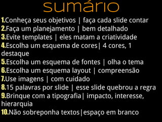 sumário
1.Conheça seus objetivos | faça cada slide contar
2.Faça um planejamento | bem detalhado
3.Evite templates | eles matam a criatividade
4.Escolha um esquema de cores| 4 cores, 1
destaque
5.Escolha um esquema de fontes | olha o tema
6.Escolha um esquema layout | compreensão
7.Use imagens | com cuidado
8.15 palavras por slide | esse slide quebrou a regra
9.Brinque com a tipografia| impacto, interesse,
hierarquia
10.Não sobreponha textos|espaço em branco
 