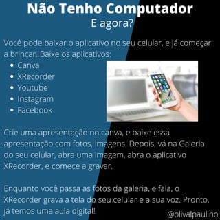 Canva
XRecorder
Youtube
Instagram
Facebook
Você pode baixar o aplicativo no seu celular, e já começar
a brincar. Baixe os aplicativos:
Crie uma apresentação no canva, e baixe essa
apresentação com fotos, imagens. Depois, vá na Galeria
do seu celular, abra uma imagem, abra o aplicativo
XRecorder, e comece a gravar.
Enquanto você passa as fotos da galeria, e fala, o
XRecorder grava a tela do seu celular e a sua voz. Pronto,
já temos uma aula digital!
Não Tenho Computador
E agora?
@olivalpaulino
 