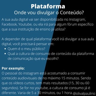 Quem é o meu público?
Qual a cultura de consumo de conteúdo da plataforma
de comunicação que eu escolhi?
A sua aula digital vai ser disponibilizada no Instagram,
Facebook, Youtube, ou ela irá para algum fórum específico
que a sua instituição de ensino já utiliza?
A depender de qual plataforma você irá divulgar a sua aula
digital, você precisará pensar em:
Por exemplo:
O pessoal do instagram está acostumado a consumir
conteúdo audiovisuais de no máximo 15 minutos. Sendo
que os vídeos curtos, tem mais resultados (15, 30 ou 60
segundos). Se for no youtube, a cultura de consumo já é
diferente. Varia de 5 a 30 minutos, ou 1 hora.
Plataforma
Onde vou divulgar o Conteúdo?
@olivalpaulino
 