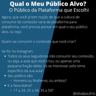 Todos os seus seguidores irão consumir seu conteúdo,
ou seja, a aula que você criou, ou apenas uma
pequena fração deles, irá se interessar pelo tema
específico da sua aula?
Seu público são:
Homens ou Mulheres, ou ambos?
E a faixa etária?
17 a 24, 25 a 34, 35 a 50?
Agora, que você já tem noção de que a cultura de
consumo de conteúdo varia de plataforma para
plataforma, você precisa pensar em qual o seu público
alvo, ou seja:
Quem vai consumir o conteúdo que você criar?
Se for no Instagram:
Qual o Meu Público Alvo?
O Público da Plataforma que Escolhi
@olivalpaulino
 