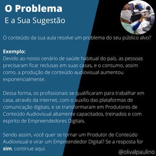 @olivalpaulino
O Problema
E a Sua Sugestão
O conteúdo da sua aula resolve um problema do seu público alvo?
Exemplo:
Devido ao nosso cenário de saúde habitual do país, as pessoas
precisaram ficar reclusas em suas casas, e o consumo, assim
como, a produção de conteúdo audiovisual aumentou
exponencialmente.
Dessa forma, os profissionais se qualificaram para trabalhar em
casa, através da internet, com o auxílio das plataformas de
comunicação digitais, e se transformaram em Produtores de
Conteúdo Audiovisual altamente capacitados, treinados e com
espirito de Empreendedores Digitais.
Sendo assim, você quer se tornar um Produtor de Conteúdo
Audiovisual e virar um Empreendedor Digital? Se a resposta for
sim, continue aqui.
 