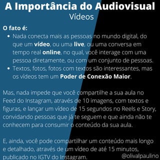 Nada conecta mais as pessoas no mundo digital, do
que um vídeo, ou uma live, ou uma conversa em
tempo real online, no qual, você interage com uma
pessoa diretamente, ou com um conjunto de pessoas.
Textos, fotos, fotos com textos são interessantes, mas
os vídeos tem um Poder de Conexão Maior.
O fato é:
Mas, nada impede que você compartilhe a sua aula no
Feed do Instagram, através de 10 imagens, com textos e
figuras, e lançar um vídeo de 15 segundos no Reels e Story,
convidando pessoas que já te seguem e que ainda não te
conhecem para consumir o conteúdo da sua aula.
E, ainda, você pode compartilhar um conteúdo mais longo
e detalhado, através de um vídeo de até 15 minutos,
publicado no IGTV do Instagram.
A Importância do Audiovisual
Vídeos
@olivalpaulino
 