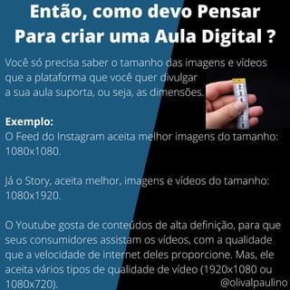 Você só precisa saber o tamanho das imagens e vídeos
que a plataforma que você quer divulgar
a sua aula suporta, ou seja, as dimensões.
Exemplo:
O Feed do Instagram aceita melhor imagens do tamanho:
1080x1080.
Já o Story, aceita melhor, imagens e vídeos do tamanho:
1080x1920.
O Youtube gosta de conteúdos de alta definição, para que
seus consumidores assistam os vídeos, com a qualidade
que a velocidade de internet deles proporcione. Mas, ele
aceita vários tipos de qualidade de vídeo (1920x1080 ou
1080x720).
Então, como devo Pensar
Para criar uma Aula Digital ?
@olivalpaulino
 