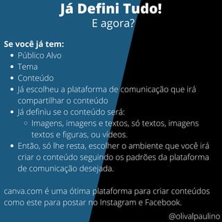 Público Alvo
Tema
Conteúdo
Já escolheu a plataforma de comunicação que irá
compartilhar o conteúdo
Já definiu se o conteúdo será:
Imagens, imagens e textos, só textos, imagens
textos e figuras, ou vídeos.
Então, só lhe resta, escolher o ambiente que você irá
criar o conteúdo seguindo os padrões da plataforma
de comunicação desejada.
Se você já tem:
canva.com é uma ótima plataforma para criar conteúdos
como este para postar no Instagram e Facebook.
Já Defini Tudo!
E agora?
@olivalpaulino
 