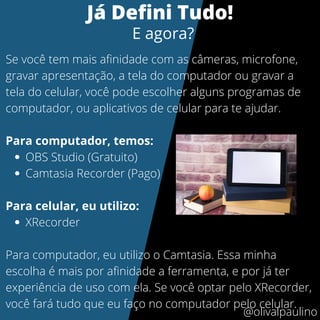 OBS Studio (Gratuito)
Camtasia Recorder (Pago)
XRecorder
Se você tem mais afinidade com as câmeras, microfone,
gravar apresentação, a tela do computador ou gravar a
tela do celular, você pode escolher alguns programas de
computador, ou aplicativos de celular para te ajudar.
Para computador, temos:
Para celular, eu utilizo:
Para computador, eu utilizo o Camtasia. Essa minha
escolha é mais por afinidade a ferramenta, e por já ter
experiência de uso com ela. Se você optar pelo XRecorder,
você fará tudo que eu faço no computador pelo celular.
@olivalpaulino
Já Defini Tudo!
E agora?
 
