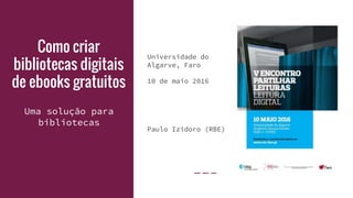 Como criar
bibliotecas digitais
de ebooks gratuitos
Universidade do
Algarve, Faro
10 de maio 2016
Paulo Izidoro (RBE)
Uma solução para
bibliotecas
 
