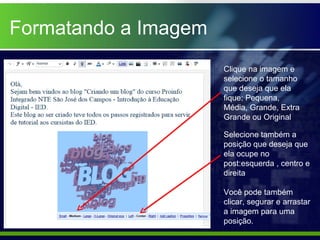 Formatando a Imagem
                      Clique na imagem e
                      selecione o tamanho
                      que deseja que ela
                      fique: Pequena,
                      Média, Grande, Extra
                      Grande ou Original

                      Selecione também a
                      posição que deseja que
                      ela ocupe no
                      post:esquerda , centro e
                      direita

                      Você pode também
                      clicar, segurar e arrastar
                      a imagem para uma
                      posição.
 