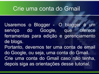 Crie uma conta do Gmail

Usaremos o Blogger - O blogger é um
serviço    do    Google,    que     oferece
ferramentas para edição e gerenciamento
de blogs.
Portanto, devemos ter uma conta de email
do Google, ou seja, uma conta do Gmail.
Crie uma conta do Gmail caso não tenha,
depois siga as orientações desse tutorial.
 