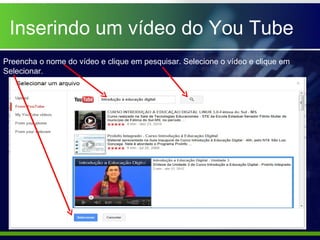Inserindo um vídeo do You Tube
Preencha o nome do vídeo e clique em pesquisar. Selecione o vídeo e clique em
Selecionar.
 