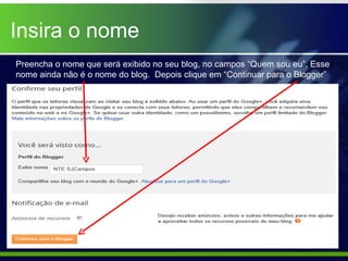 Insira o nome
Preencha o nome que será exibido no seu blog, no campos “Quem sou eu”. Esse
nome ainda não é o nome do blog. Depois clique em “Continuar para o Blogger”
 