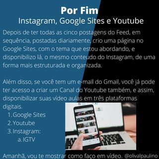 Google Sites
Youtube
Instagram:
IGTV
Depois de ter todas as cinco postagens do Feed, em
sequência, postadas diariamente, crio uma página no
Google Sites, com o tema que estou abordando, e
disponibilizo lá, o mesmo conteudo do Instagram, de uma
forma mais estruturada e organizada.
Além disso, se você tem um e-mail do Gmail, você já pode
ter acesso a criar um Canal do Youtube também, e assim,
disponibilizar suas vídeo aulas em três plataformas
digitais.
1.
2.
3.
a.
Amanhã, vou te mostrar como faço em vídeo.
Por Fim
Instagram, Google Sites e Youtube
@olivalpaulino
 