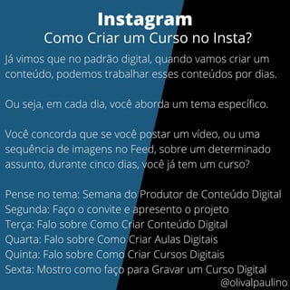 Já vimos que no padrão digital, quando vamos criar um
conteúdo, podemos trabalhar esses conteúdos por dias.
Ou seja, em cada dia, você aborda um tema específico.
Você concorda que se você postar um vídeo, ou uma
sequência de imagens no Feed, sobre um determinado
assunto, durante cinco dias, você já tem um curso?
Pense no tema: Semana do Produtor de Conteúdo Digital
Segunda: Faço o convite e apresento o projeto
Terça: Falo sobre Como Criar Conteúdo Digital
Quarta: Falo sobre Como Criar Aulas Digitais
Quinta: Falo sobre Como Criar Cursos Digitais
Sexta: Mostro como faço para Gravar um Curso Digital
Instagram
Como Criar um Curso no Insta?
@olivalpaulino
 