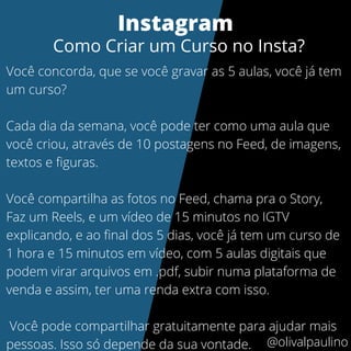 Você concorda, que se você gravar as 5 aulas, você já tem
um curso?
Cada dia da semana, você pode ter como uma aula que
você criou, através de 10 postagens no Feed, de imagens,
textos e figuras.
Você compartilha as fotos no Feed, chama pra o Story,
Faz um Reels, e um vídeo de 15 minutos no IGTV
explicando, e ao final dos 5 dias, você já tem um curso de
1 hora e 15 minutos em vídeo, com 5 aulas digitais que
podem virar arquivos em .pdf, subir numa plataforma de
venda e assim, ter uma renda extra com isso.
Você pode compartilhar gratuitamente para ajudar mais
pessoas. Isso só depende da sua vontade.
Instagram
Como Criar um Curso no Insta?
@olivalpaulino
 