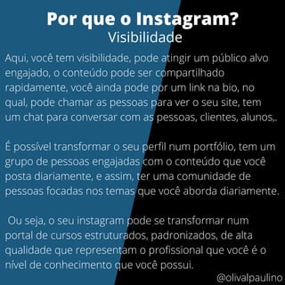 Aqui, você tem visibilidade, pode atingir um público alvo
engajado, o conteúdo pode ser compartilhado
rapidamente, você ainda pode por um link na bio, no
qual, pode chamar as pessoas para ver o seu site, tem
um chat para conversar com as pessoas, clientes, alunos,.
É possível transformar o seu perfil num portfólio, tem um
grupo de pessoas engajadas com o conteúdo que você
posta diariamente, e assim, ter uma comunidade de
pessoas focadas nos temas que você aborda diariamente.
Ou seja, o seu instagram pode se transformar num
portal de cursos estruturados, padronizados, de alta
qualidade que representam o profissional que você é o
nível de conhecimento que você possui.
Por que o Instagram?
Visibilidade
@olivalpaulino
 