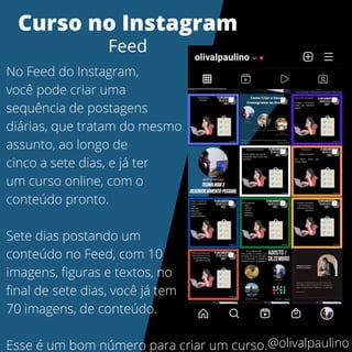 No Feed do Instagram,
você pode criar uma
sequência de postagens
diárias, que tratam do mesmo
assunto, ao longo de
cinco a sete dias, e já ter
um curso online, com o
conteúdo pronto.
Sete dias postando um
conteúdo no Feed, com 10
imagens, figuras e textos, no
final de sete dias, você já tem
70 imagens, de conteúdo.
Esse é um bom número para criar um curso.
Curso no Instagram
Feed
@olivalpaulino
 