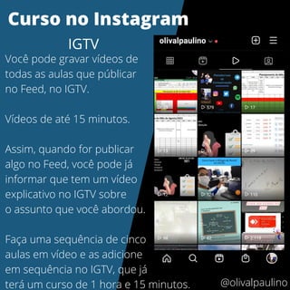 Você pode gravar vídeos de
todas as aulas que públicar
no Feed, no IGTV.
Vídeos de até 15 minutos.
Assim, quando for publicar
algo no Feed, você pode já
informar que tem um vídeo
explicativo no IGTV sobre
o assunto que você abordou.
Faça uma sequência de cinco
aulas em vídeo e as adicione
em sequência no IGTV, que já
terá um curso de 1 hora e 15 minutos.
Curso no Instagram
IGTV
@olivalpaulino
 