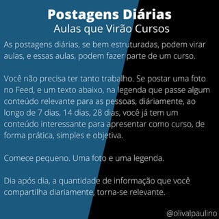 As postagens diárias, se bem estruturadas, podem virar
aulas, e essas aulas, podem fazer parte de um curso.
Você não precisa ter tanto trabalho. Se postar uma foto
no Feed, e um texto abaixo, na legenda que passe algum
conteúdo relevante para as pessoas, diáriamente, ao
longo de 7 dias, 14 dias, 28 dias, você já tem um
conteúdo interessante para apresentar como curso, de
forma prática, simples e objetiva.
Comece pequeno. Uma foto e uma legenda.
Dia após dia, a quantidade de informação que você
compartilha diariamente, torna-se relevante.
Postagens Diárias
Aulas que Virão Cursos
@olivalpaulino
 