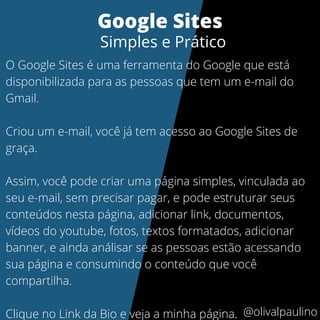 O Google Sites é uma ferramenta do Google que está
disponibilizada para as pessoas que tem um e-mail do
Gmail.
Criou um e-mail, você já tem acesso ao Google Sites de
graça.
Assim, você pode criar uma página simples, vinculada ao
seu e-mail, sem precisar pagar, e pode estruturar seus
conteúdos nesta página, adicionar link, documentos,
vídeos do youtube, fotos, textos formatados, adicionar
banner, e ainda análisar se as pessoas estão acessando
sua página e consumindo o conteúdo que você
compartilha.
Clique no Link da Bio e veja a minha página.
Google Sites
Simples e Prático
@olivalpaulino
 