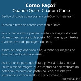 Dedico cinco dias para postar conteúdo no Instagram.
Escolho o tema de acordo com meu público.
Vou no canva.com e preparo minhas postagens do Feed.
No meu caso, eu gosto de postar 10 imagens, com textos
e vídeos, em cada postagem do Feed.
Assim, ao longo dos cinco dias, já tenho 50 imagens de
puro conteúdo textual e visual.
Assim, a única parte que falta é gravar as aulas, no qual,
utilizo a minha imagem, que é capturada pela webcam do
notebook, as aulas que postei no Feed, e minha voz,
explicando e conversando sobre o conteúdo.
Como Faço?
Quando Quero Criar um Curso
@olivalpaulino
 