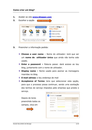 Como criar um blog?
1. Aceder ao site www.blogger.com
2. Escolher a opção
3. Preencher a informação pedida:
Choose a user name – Nome do utilizador: terá que ser
um nome de utilizador único que ainda não tenha sido
usado.
Enter a password – Palavra passe: dará acesso ao teu
blog, juntamente com o nome de utilizador.
Display name – Nome usado para assinar as mensagens
inseridas no blog.
E-mail adress: o teu endereço de mail
Acceptance of Terms: tens que seleccionar esta opção,
para que o processo possa continuar, sendo uma aceitação
dos termos do serviço impostos pela empresa que presta o
serviço.
Depois de teres
preenchido todos os
campos, clica em
Escola Secundária de Bocage 2/10
 