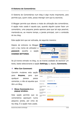 O Sistema de Comentários
Siste é algo muito importante, pois
ermite que, que possa interagir com que tu escreves.
Blogger permite que alteres o modo de utilização dos comentários.
opção mais usada é aquela que, quando alguém quiser fazer um
come
mante d , a janela principal, com o conteúdo
do teu
Esta opção tem que ser activada, da seguinte maneira:
epois de
om o teu nome de utilizador e
assword, escolhe a opção
HANGE SETTING
Se já tiveres entra ver um
texto, a s.
O ma de Comentários num blog
p m visite,
O
A
ntário, uma pequena janela aparece para que tal seja possível,
n o-se, ao mesmo tempo
blog.
D entrares no Blogger
c
p
C S.
do no blog, ou se tiveres acabado de escre
b sta seleccionares a opção Settings, e, depois, Comment
Who
Convém mudares esta opção
ara Anyone, para que
omentar, e não só aquelas que
Can Comment:
p
qualquer pessoa possa
c
têm um Blog.
Show Comments in a
popup window.
Esta opção permite que os
comentários apareçam numa
pequena janela, por cima do
teu blog. É a opção mais usada.
Escola Secundária de Bocage 7/10
 