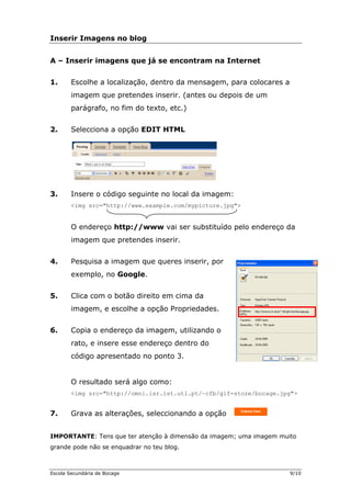 Inserir Imagens no blog
A – am na Internet
a mensagem, para colocares a
imagem que pretendes inserir. (antes ou depois de um
3. eguinte no local da imagem:
<img src="http://www.example.com/mypicture.jpg">
O endereço http://www vai ser substituído pelo endereço da
imagem que pretendes inserir.
4.
Google.
des.
6. Copia o endereço da imagem, utilizando o
rato, e insere esse endereço dentro do
código apresentado no ponto 3.
O resultado será algo como:
. Grava as alterações, seleccionando a opção
PORTANTE: Tens que ter atenção à dimensão da imagem; uma imagem muito
e não se enquadrar no teu blog.
Inserir imagens que já se encontr
1. Escolhe a localização, dentro d
parágrafo, no fim do texto, etc.)
2. Selecciona a opção EDIT HTML
Insere o código s
Pesquisa a imagem que queres inserir, por
exemplo, no
5. Clica com o botão direito em cima da
imagem, e escolhe a opção Proprieda
<img src="http://omni.isr.ist.utl.pt/~cfb/gif-store/bocage.jpg">
7
IM
grande pod
Escola Secundária de Bocage 9/10
 