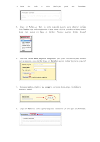 4. Insira um título e uma descrição para seu formulário.
5. Clique em Adicionar Item no canto esquerdo superior para adicionar campos
com Dúvidas que serão respondidas. Clique sobre o tipo de questão que deseja inserir
(veja mais abaixo em tipos de dúvidas). Adicione quantas dúvidas desejar!
6. Selecione Tornar esta pergunta obrigatória para que o formulário não seja enviado
sem a resposta a essa dúvida. Clique em Concluir quando finalizar de criar a pergunta!
7. Se desejar editar, duplicar ou apagar o campo de dúvida, clique nos botões na
lateral da mesma.
8. Clique em Tema no canto superior esquerdo e selecione um tema para seu formulário.
 