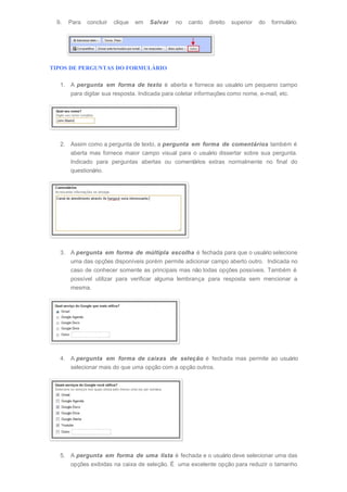 9. Para concluir clique em Salvar no canto direito superior do formulário.
TIPOS DE PERGUNTAS DO FORMULÁRIO
1. A pergunta em forma de texto é aberta e fornece ao usuário um pequeno campo
para digitar sua resposta. Indicada para coletar informações como nome, e-mail, etc.
2. Assim como a pergunta de texto, a pergunta em forma de comentários também é
aberta mas fornece maior campo visual para o usuário dissertar sobre sua pergunta.
Indicado para perguntas abertas ou comentários extras normalmente no final do
questionário.
3. A pergunta em forma de múltipla escolha é fechada para que o usuário selecione
uma das opções disponíveis porém permite adicionar campo aberto outro. Indicada no
caso de conhecer somente as principais mas não todas opções possíveis. Também é
possível utilizar para verificar alguma lembrança para resposta sem mencionar a
mesma.
4. A pergunta em forma de caixas de seleção é fechada mas permite ao usuário
selecionar mais do que uma opção com a opção outros.
5. A pergunta em forma de uma lista é fechada e o usuário deve selecionar uma das
opções exibidas na caixa de seleção. É uma excelente opção para reduzir o tamanho
 