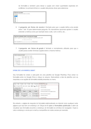 do formulário e também para deixar a opção com maior quantidade esperada em
evidência ( na primeira linha) e o usuário não precise clicar para selecionar.
6. A pergunta em forma de escala é fechada para que o usuário defina uma escala
entre 1 até 10 para determinada pergunta. Os marcadores opcionais ajudam o usuário
entender a métrica como por exemplo baixo e alto, ruim e otimo, etc…
7. A pergunta em forma de grade é fechada e normalmente utilizada para que o
usuário possa avaliar diversas opções sobre a mesma métrica.
ONDE FICA O FORMULÁRIO?
Seu formulário foi criado e será parte de uma planilha de Google Planilhas. Para entrar no
formulário entre no Google Drive e clique no arquivo. Será exibido a tela de planilha com as
respostas e as opções de formulário estarão presentes no menu.
No entanto, a página de resposta do formulário estálocalizada na internet como qualquer outra
página e por isso tem um endereço url. Clique em Ir para o formulário publicado e além de
visualizar seu formulário encontre o endereço do formulário na omnibox do navegador. Copie e
cole o endereço e envie por e-mail ou compartilhe em redes sociais por exemplo.
 