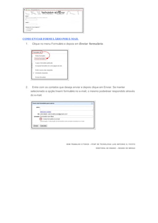 COMO ENVIAR FORMULÁRIO POR E-MAIL
1. Clique no menu Formulário e depois em Enviar formulário.
2. Entre com os contatos que deseja enviar e depois clique em Enviar. Se manter
selecionado a opção Inserir formulário no e-mail, o mesmo poderáser respondido através
do e-mail.
BOM TRABALHO À TODOS – PCNP DE TECNOLOGIA LUIS ANTOINIO G. FICOTO
DIRETORIA DE ENSINO – REGIÃO DE BIRIGUI
 