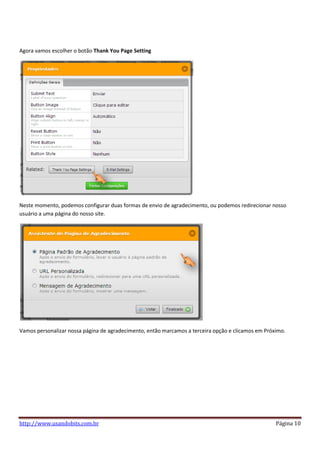 Agora vamos escolher o botão Thank You Page Setting




Neste momento, podemos configurar duas formas de envio de agradecimento, ou podemos redirecionar nosso
usuário a uma página do nosso site.




Vamos personalizar nossa página de agradecimento, então marcamos a terceira opção e clicamos em Próximo.




http://www.usandobits.com.br                                                                        Página 10
 