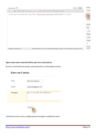 Agora vamos testar nosso formulário, para ver se está tudo ok.

No site, no formulário de contato, vamos preencher as informações e enviar.




Verificando nosso e-mail, a configuração da mensagem recebida fica assim.




http://www.usandobits.com.br                                                  Página 12
 