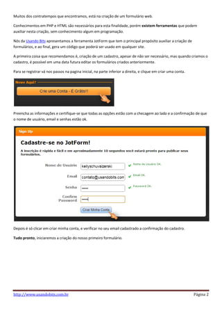 Muitos dos contratempos que encontramos, está na criação de um formulário web.

Conhecimentos em PHP e HTML são necessários para esta finalidade, porém existem ferramentas que podem
auxiliar nesta criação, sem conhecimento algum em programação.

Nós da Usando Bits apresentamos a ferramenta JotForm que tem o principal propósito auxiliar a criação de
formulários, e ao final, gera um código que poderá ser usado em qualquer site.

A primeira coisa que recomendamos é, criação de um cadastro, apesar de não ser necessário, mas quando criamos o
cadastro, é possível em uma data futura editar os formulários criados anteriormente.

Para se registrar vá nos passos na pagina inicial, na parte inferior a direita, e clique em criar uma conta.




Preencha as informações e certifique-se que todas as opções estão com a checagem ao lado e a confirmação de que
o nome de usuário, email e senhas estão ok.




Depois é só clicar em criar minha conta, e verificar no seu email cadastrado a confirmação do cadastro.

Tudo pronto, iniciaremos a criação do nosso primeiro formulário.




http://www.usandobits.com.br                                                                                   Página 2
 