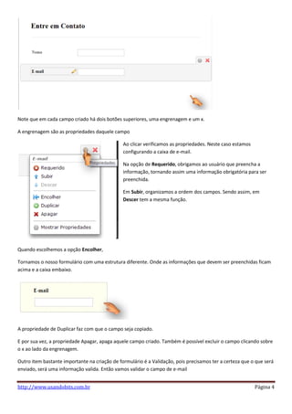 Note que em cada campo criado há dois botões superiores, uma engrenagem e um x.

A engrenagem são as propriedades daquele campo

                                               Ao clicar verificamos as propriedades. Neste caso estamos
                                               configurando a caixa de e-mail.

                                               Na opção de Requerido, obrigamos ao usuário que preencha a
                                               informação, tornando assim uma informação obrigatória para ser
                                               preenchida.

                                               Em Subir, organizamos a ordem dos campos. Sendo assim, em
                                               Descer tem a mesma função.




Quando escolhemos a opção Encolher,

Tornamos o nosso formulário com uma estrutura diferente. Onde as informações que devem ser preenchidas ficam
acima e a caixa embaixo.




A propriedade de Duplicar faz com que o campo seja copiado.

E por sua vez, a propriedade Apagar, apaga aquele campo criado. Também é possível excluir o campo clicando sobre
o x ao lado da engrenagem.

Outro item bastante importante na criação de formulário é a Validação, pois precisamos ter a certeza que o que será
enviado, será uma informação valida. Então vamos validar o campo de e-mail


http://www.usandobits.com.br                                                                               Página 4
 