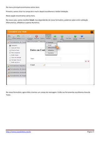No menu principal encontramos vários itens.

Primeiro, vamos clicar no campo de e-mail e depois escolhemos o botão Validação.

Nesta opção encontramos vários itens.

No nosso caso, vamos escolher Email, mas dependendo do nosso formulário, podemos optar entre validação
Alfanumérica, alfabética e apenas Numérico.




No nosso formulário, agora falta criarmos um campo de mensagem. Então nas ferramentas escolhemos Area de
Texto.




http://www.usandobits.com.br                                                                         Página 5
 
