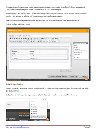 Em Assunto, configuramos qual vai ser o assunto da mensagem que receberemos. Escolhi deixar apenas como
Contato Recebido do site para facilitar a identificação na caixa de mensagem.

Na configuração das informações, a gente pode configurar mais algumas coisas, deixar algumas informações em
negrito, criar tabelas, ou solicitar o IP da pessoa que nos mandou a mensagem.

Aqui, neste momento, vou apenas retirar a imagem do JotForm clicando sobre ela e apertando delete.

Então a configuração ficará assim




Basta clicar em Finalizar.

Pronto, agora para realmente concluir nosso formulário, vamos personalizar a mensagem de confirmação de envio
que o usuário verá.

Então clicamos na imagem da engrenagem no botão de envio e escolhemos Mostrar Propriedades.




http://www.usandobits.com.br                                                                           Página 9
 