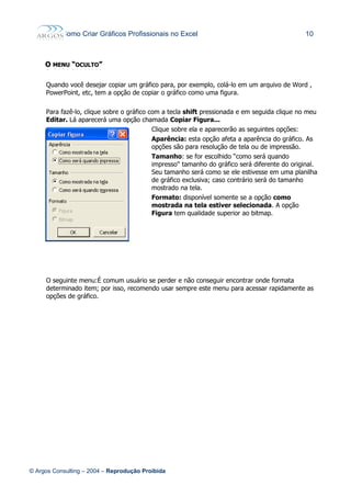 Como Criar Gráficos Profissionais no Excel 10
OO MENUMENU ““OCULTOOCULTO””
Quando você desejar copiar um gráfico para, por exemplo, colá-lo em um arquivo de Word ,
PowerPoint, etc, tem a opção de copiar o gráfico como uma figura.
Para fazê-lo, clique sobre o gráfico com a tecla shift pressionada e em seguida clique no meu
Editar. Lá aparecerá uma opção chamada Copiar Figura...
Clique sobre ela e aparecerão as seguintes opções:
Aparência: esta opção afeta a aparência do gráfico. As
opções são para resolução de tela ou de impressão.
Tamanho: se for escolhido “como será quando
impresso" tamanho do gráfico será diferente do original.
Seu tamanho será como se ele estivesse em uma planilha
de gráfico exclusiva; caso contrário será do tamanho
mostrado na tela.
Formato: disponível somente se a opção como
mostrada na tela estiver selecionada. A opção
Figura tem qualidade superior ao bitmap.
O seguinte menu:É comum usuário se perder e não conseguir encontrar onde formata
determinado item; por isso, recomendo usar sempre este menu para acessar rapidamente as
opções de gráfico.
© Argos Consulting – 2004 – Reprodução Proibida
 
