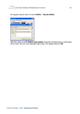 Como Criar Gráficos Profissionais no Excel 24
Em seguida, clicamos nele e no menu Gráfico > Tipo de Gráfico.
Após isso, clique no botão Definir como padrão. Responda afirmativamente à confirmação,
dê um nome para ele, uma explicação (veja a tela) e em seguida clique em OK.
© Argos Consulting – 2004 – Reprodução Proibida
 