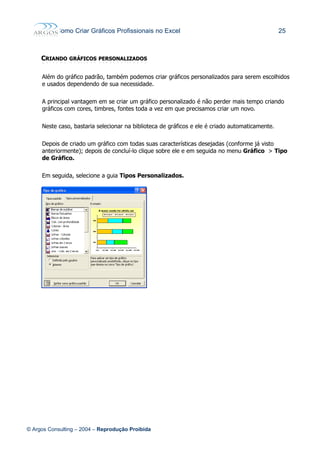 Como Criar Gráficos Profissionais no Excel 25
CCRIANDORIANDO GRÁFICOSGRÁFICOS PERSONALIZADOSPERSONALIZADOS
Além do gráfico padrão, também podemos criar gráficos personalizados para serem escolhidos
e usados dependendo de sua necessidade.
A principal vantagem em se criar um gráfico personalizado é não perder mais tempo criando
gráficos com cores, timbres, fontes toda a vez em que precisamos criar um novo.
Neste caso, bastaria selecionar na biblioteca de gráficos e ele é criado automaticamente.
Depois de criado um gráfico com todas suas características desejadas (conforme já visto
anteriormente); depois de concluí-lo clique sobre ele e em seguida no menu Gráfico > Tipo
de Gráfico.
Em seguida, selecione a guia Tipos Personalizados.
© Argos Consulting – 2004 – Reprodução Proibida
 