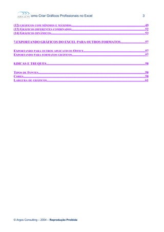 Como Criar Gráficos Profissionais no Excel 3
(12) GRÁFICOS COM MÍNIMOS E MÁXIMOS.........................................................................................49
(13) GRÁFICOS DIFERENTES COMBINADOS.........................................................................................52
(14) GRÁFICOS DINÂMICOS.................................................................................................................53
7.EXPORTANDO GRÁFICOS DO EXCEL PARA OUTROS FORMATOS.............................57
EXPORTANDO PARA OUTROS APLICATIVOS OFFICE..........................................................................57
EXPORTANDO PARA FORMATOS GRÁFICOS........................................................................................57
8.DICAS E TRUQUES.......................................................................................................................58
TIPOS DE FONTES.................................................................................................................................58
CORES...................................................................................................................................................58
LARGURA DE GRÁFICOS......................................................................................................................61
© Argos Consulting – 2004 – Reprodução Proibida
 